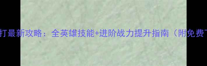 图片 4399三国快打最新攻略：全英雄技能+进阶战力提升指南（附免费下载链接）2