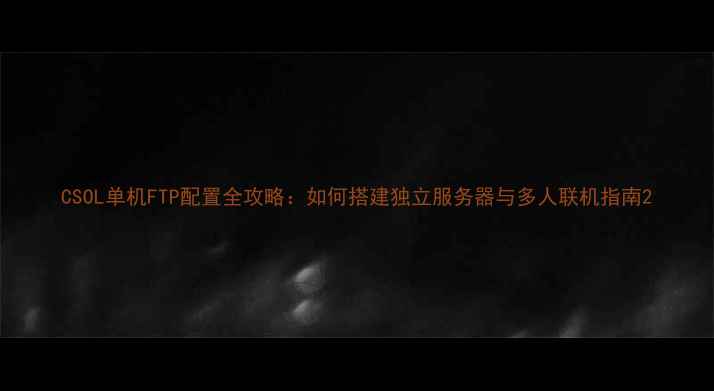 图片 CSOL单机FTP配置全攻略：如何搭建独立服务器与多人联机指南2