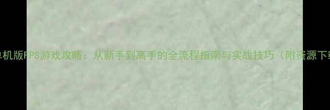 图片 CS单机版FPS游戏攻略：从新手到高手的全流程指南与实战技巧（附资源下载）