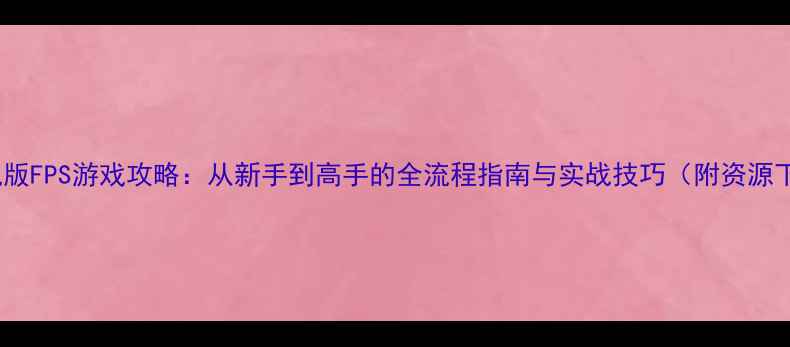 图片 CS单机版FPS游戏攻略：从新手到高手的全流程指南与实战技巧（附资源下载）2