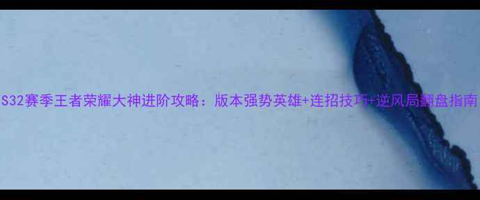 图片 S32赛季王者荣耀大神进阶攻略：版本强势英雄+连招技巧+逆风局翻盘指南