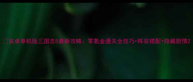 图片 ✅安卓单机版三国志5最新攻略：零氪金通关全技巧+阵容搭配+隐藏剧情2