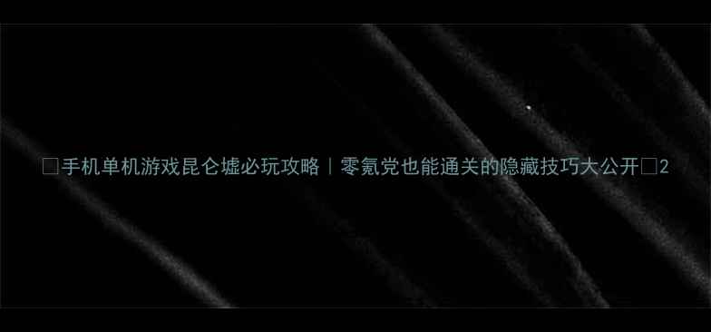 图片 ✨手机单机游戏昆仑墟必玩攻略｜零氪党也能通关的隐藏技巧大公开🔥2