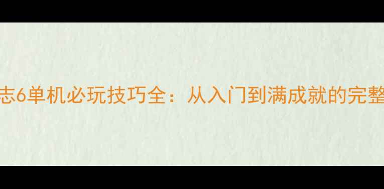 图片 三国志6单机必玩技巧全：从入门到满成就的完整攻略