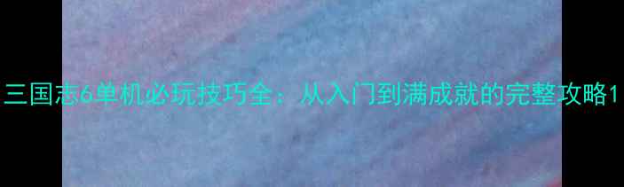 图片 三国志6单机必玩技巧全：从入门到满成就的完整攻略1