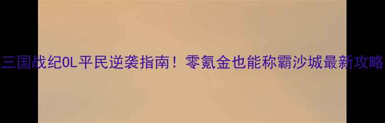 图片 三国战纪OL平民逆袭指南！零氪金也能称霸沙城最新攻略
