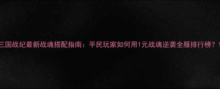 图片 三国战纪最新战魂搭配指南：平民玩家如何用1元战魂逆袭全服排行榜？1