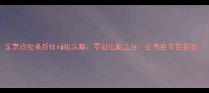 图片 东京战纪最新保姆级攻略：零氪也能上分！全角色阵容装备✨