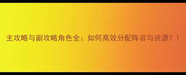 图片 主攻略与副攻略角色全：如何高效分配阵容与资源？1