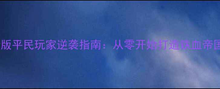 图片 乱世王者最新版平民玩家逆袭指南：从零开始打造铁血帝国全流程攻略2
