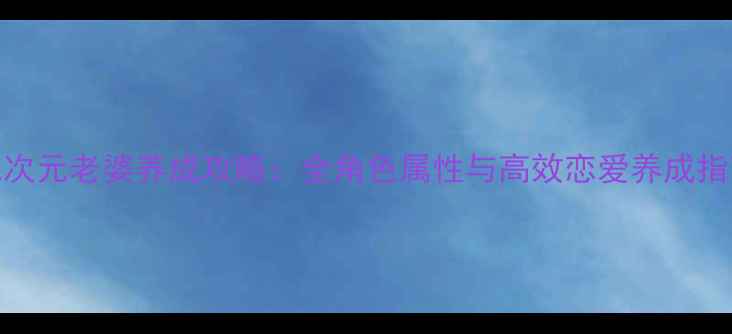 图片 二次元老婆养成攻略：全角色属性与高效恋爱养成指南