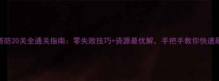 图片 传奇塔防20关全通关指南：零失败技巧+资源最优解，手把手教你快速刷满星