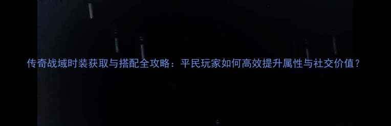 图片 传奇战域时装获取与搭配全攻略：平民玩家如何高效提升属性与社交价值？