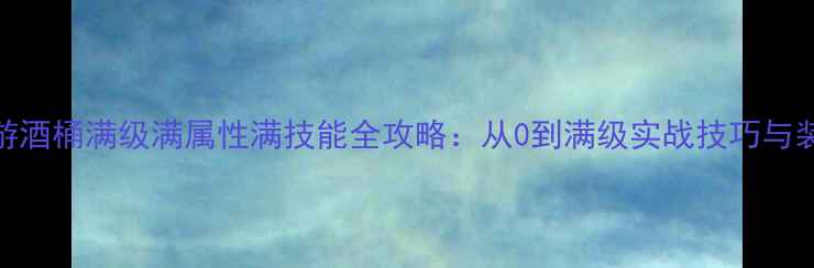 图片 传奇手游酒桶满级满属性满技能全攻略：从0到满级实战技巧与装备搭配