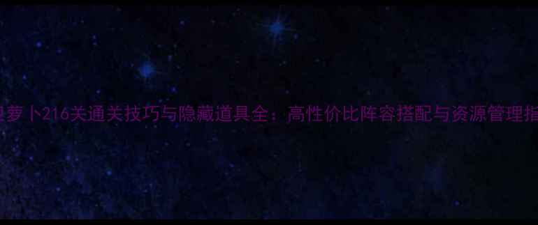 图片 保卫萝卜216关通关技巧与隐藏道具全：高性价比阵容搭配与资源管理指南1