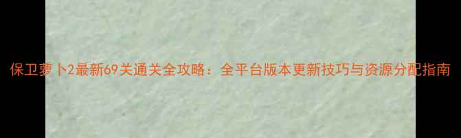 图片 保卫萝卜2最新69关通关全攻略：全平台版本更新技巧与资源分配指南