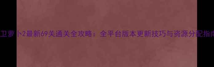 图片 保卫萝卜2最新69关通关全攻略：全平台版本更新技巧与资源分配指南2