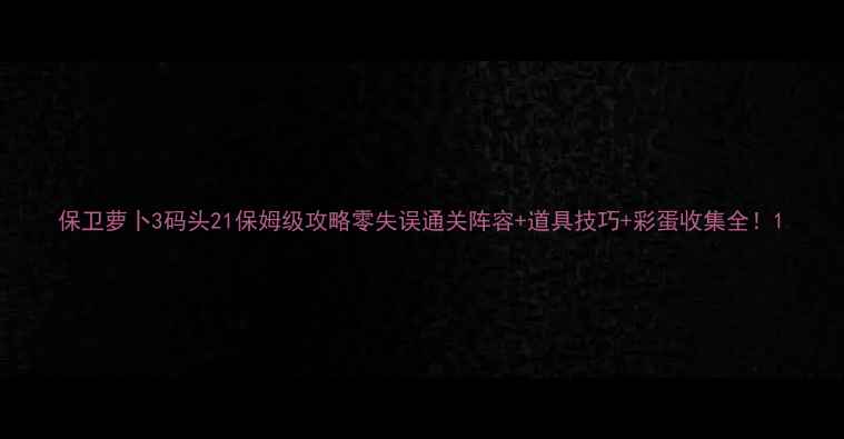 图片 保卫萝卜3码头21保姆级攻略零失误通关阵容+道具技巧+彩蛋收集全！1