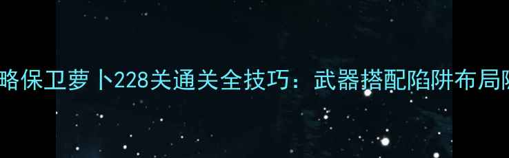 图片 保姆级攻略保卫萝卜228关通关全技巧：武器搭配陷阱布局隐藏剧情1