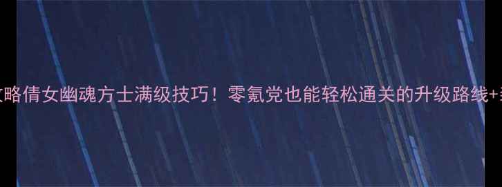 图片 保姆级攻略倩女幽魂方士满级技巧！零氪党也能轻松通关的升级路线+装备搭配