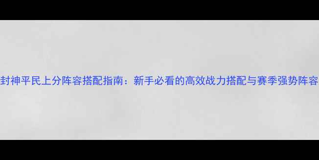 图片 元气封神平民上分阵容搭配指南：新手必看的高效战力搭配与赛季强势阵容推荐