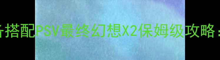 图片 全收集+隐藏剧情+装备搭配PSV最终幻想X2保姆级攻略：从新手到满星通关全