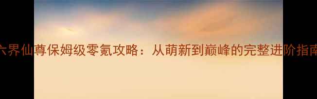 图片 六界仙尊保姆级零氪攻略：从萌新到巅峰的完整进阶指南