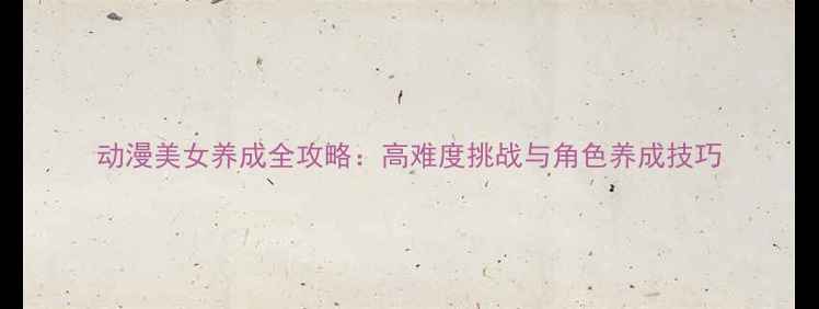 图片 动漫美女养成全攻略：高难度挑战与角色养成技巧