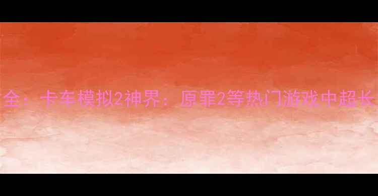 图片 单机游戏最大货车尺寸全：卡车模拟2神界：原罪2等热门游戏中超长货车的长度与载重攻略