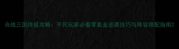 图片 合战三国终极攻略：平民玩家必看零氪金逆袭技巧与阵容搭配指南2