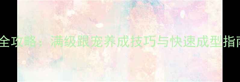 图片 唐门门派跟宠培养全攻略：满级跟宠养成技巧与快速成型指南（附实战数据）1