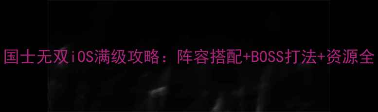 图片 国士无双iOS满级攻略：阵容搭配+BOSS打法+资源全