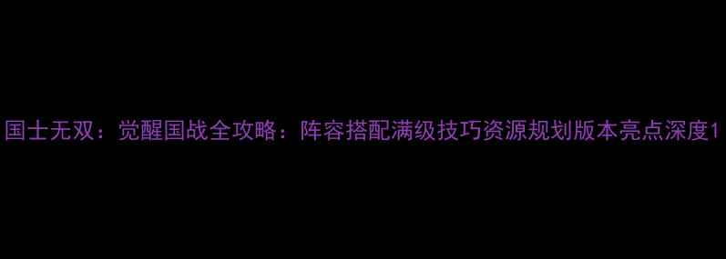 图片 国士无双：觉醒国战全攻略：阵容搭配满级技巧资源规划版本亮点深度1