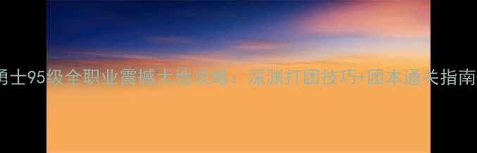 图片 地下城与勇士95级全职业震撼大地攻略：深渊打团技巧+团本通关指南+装备搭配