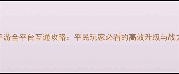图片 大唐无双手游全平台互通攻略：平民玩家必看的高效升级与战力提升指南