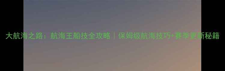 图片 大航海之路：航海王船技全攻略｜保姆级航海技巧+赛季更新秘籍