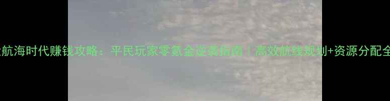 图片 大航海时代赚钱攻略：平民玩家零氪金逆袭指南｜高效航线规划+资源分配全2