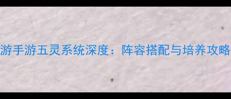 图片 大话西游手游五灵系统深度：阵容搭配与培养攻略全指南