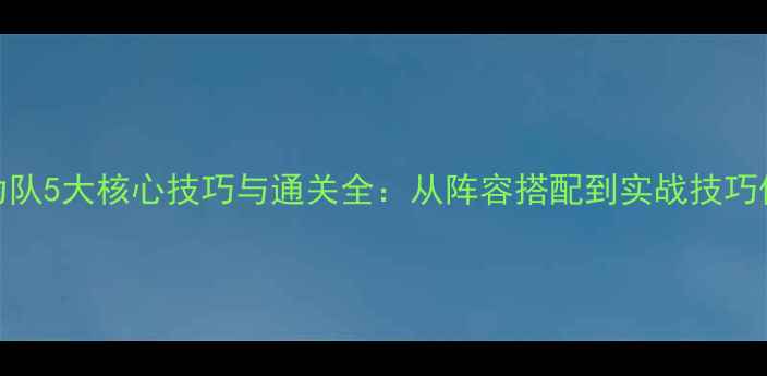 图片 孤竹城大力队5大核心技巧与通关全：从阵容搭配到实战技巧保姆级攻略