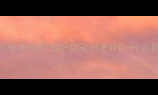 图片 幻想版赵云传全攻略｜赵云战神养成指南+隐藏剧情解锁+阵容搭配全（附最新版本更新）