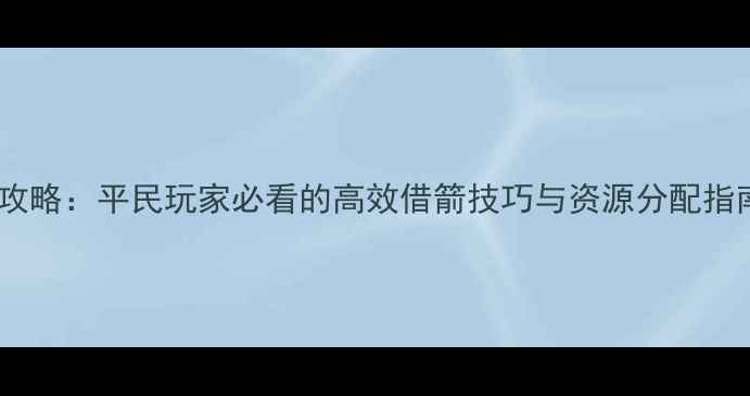 图片 御龙在天草船借箭终极攻略：平民玩家必看的高效借箭技巧与资源分配指南（附详细操作步骤）1