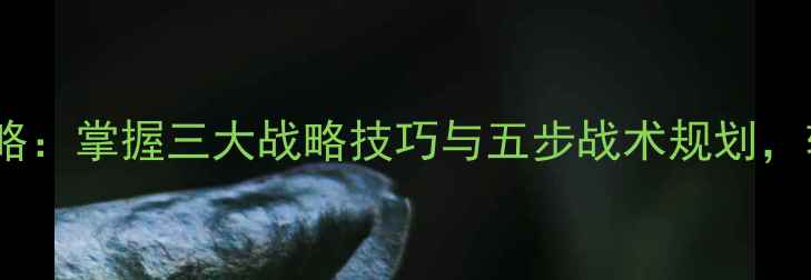 图片 战争艺术必胜攻略：掌握三大战略技巧与五步战术规划，轻松征服战场！1