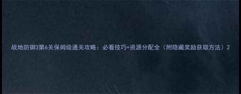 图片 战地防御3第6关保姆级通关攻略：必看技巧+资源分配全（附隐藏奖励获取方法）2
