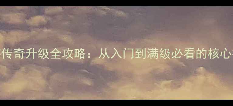 图片 手游传奇升级全攻略：从入门到满级必看的核心技巧