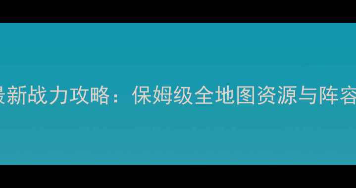 图片 择天仙记最新战力攻略：保姆级全地图资源与阵容搭配指南1