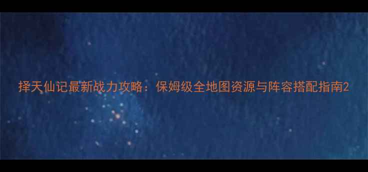 图片 择天仙记最新战力攻略：保姆级全地图资源与阵容搭配指南2