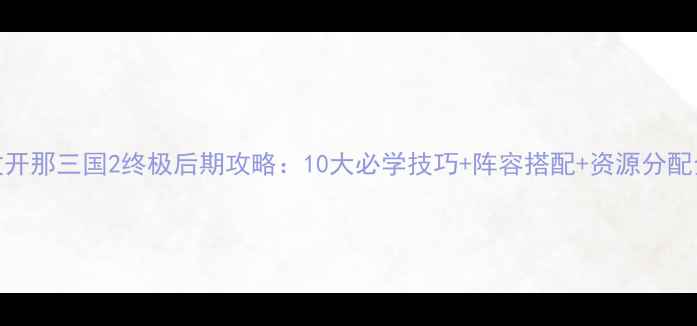 图片 放开那三国2终极后期攻略：10大必学技巧+阵容搭配+资源分配全