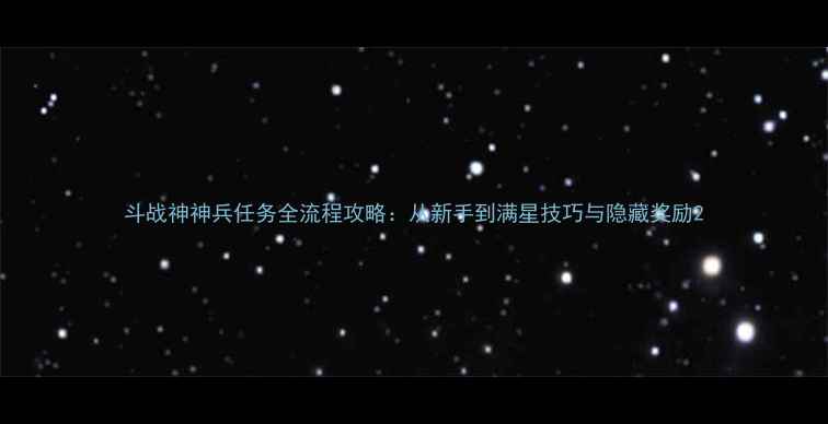 图片 斗战神神兵任务全流程攻略：从新手到满星技巧与隐藏奖励2