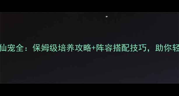 图片 新六界仙尊仙宠全：保姆级培养攻略+阵容搭配技巧，助你轻松登顶巅峰
