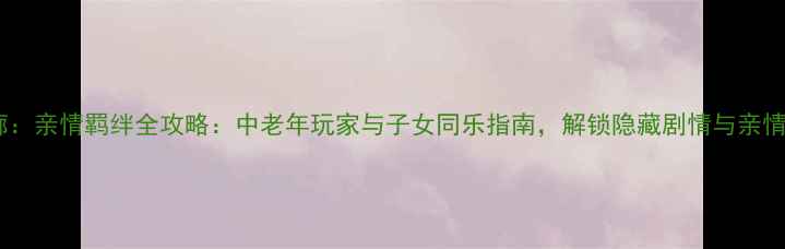 图片 时光回廊：亲情羁绊全攻略：中老年玩家与子女同乐指南，解锁隐藏剧情与亲情成就！2